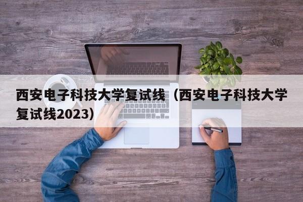 西安电子科技大学复试线（西安电子科技大学复试线2023）