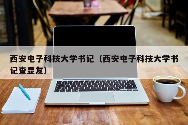 西安电子科技大学书记（西安电子科技大学书记查显友）